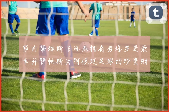 萨内蒂称斯卡洛尼拥有劳塔罗是荣幸并赞帕斯为阿根廷足球的珍贵财富