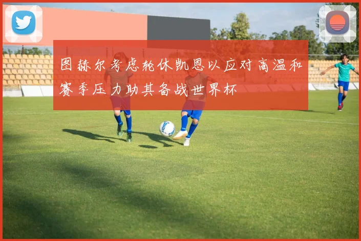 图赫尔考虑轮休凯恩以应对高温和赛季压力助其备战世界杯
