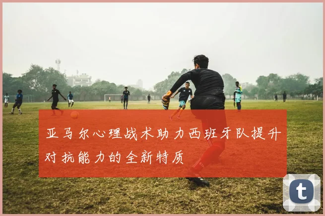亚马尔心理战术助力西班牙队提升对抗能力的全新特质