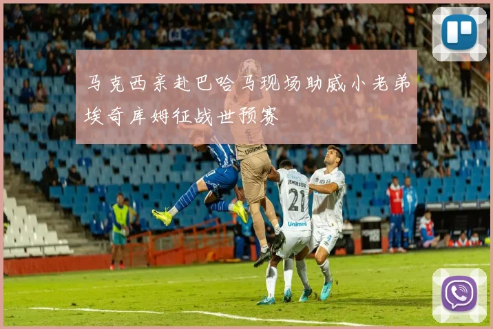 马克西亲赴巴哈马现场助威小老弟埃奇库姆征战世预赛