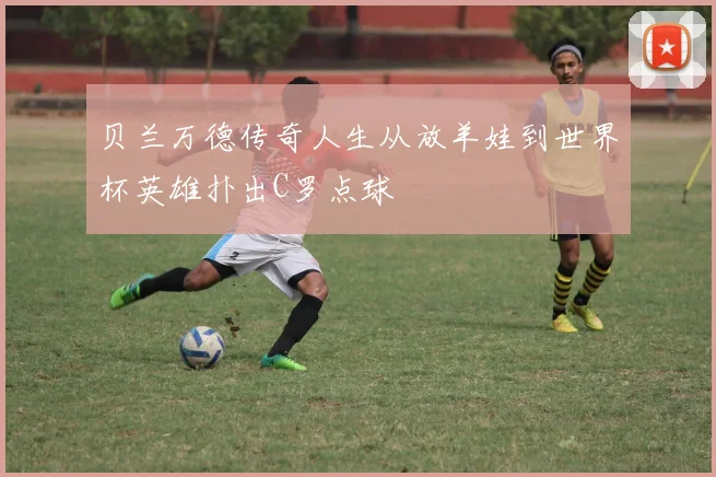 贝兰万德传奇人生从放羊娃到世界杯英雄扑出C罗点球