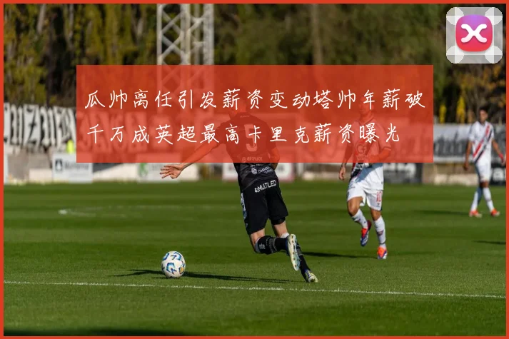 瓜帅离任引发薪资变动塔帅年薪破千万成英超最高卡里克薪资曝光