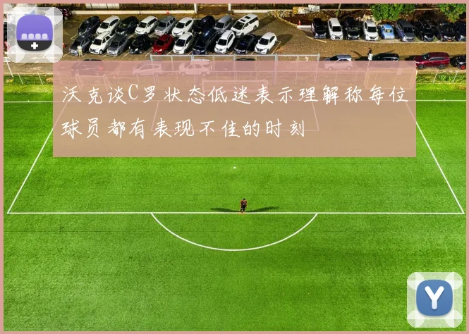 沃克谈C罗状态低迷表示理解称每位球员都有表现不佳的时刻
