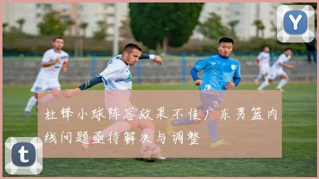 杜锋小球阵容效果不佳广东男篮内线问题亟待解决与调整