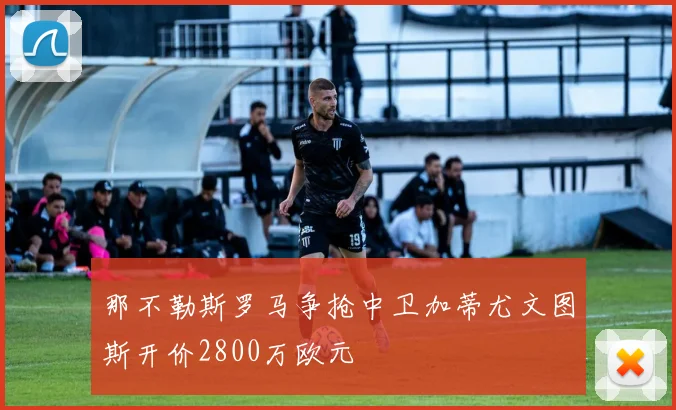 那不勒斯罗马争抢中卫加蒂尤文图斯开价2800万欧元
