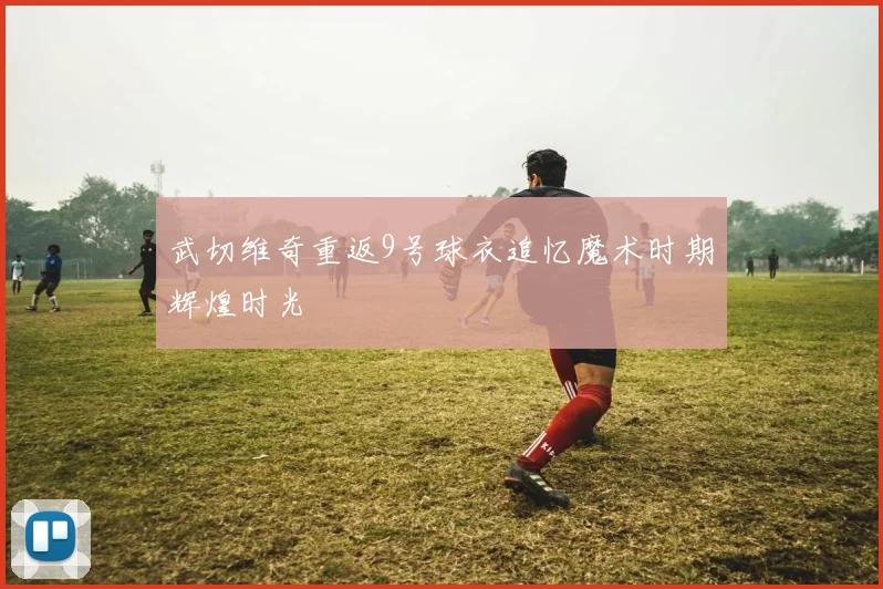 武切维奇重返9号球衣追忆魔术时期辉煌时光