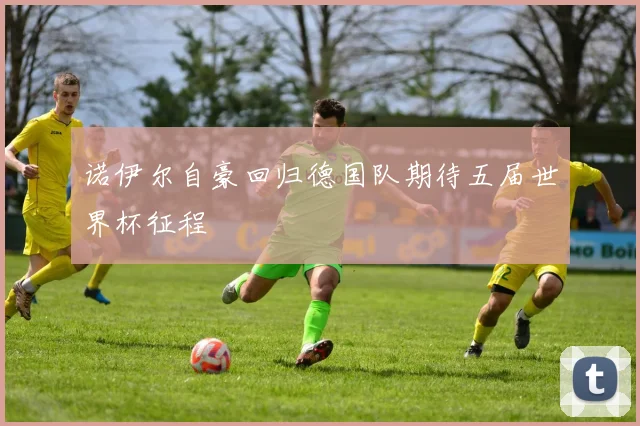 诺伊尔自豪回归德国队期待五届世界杯征程