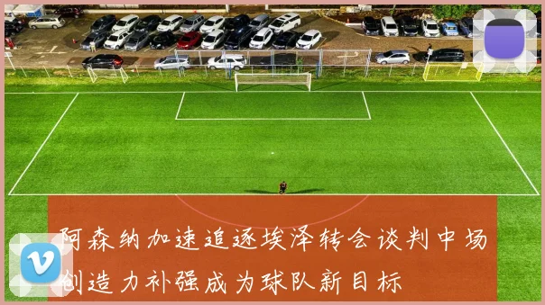 阿森纳加速追逐埃泽转会谈判中场创造力补强成为球队新目标