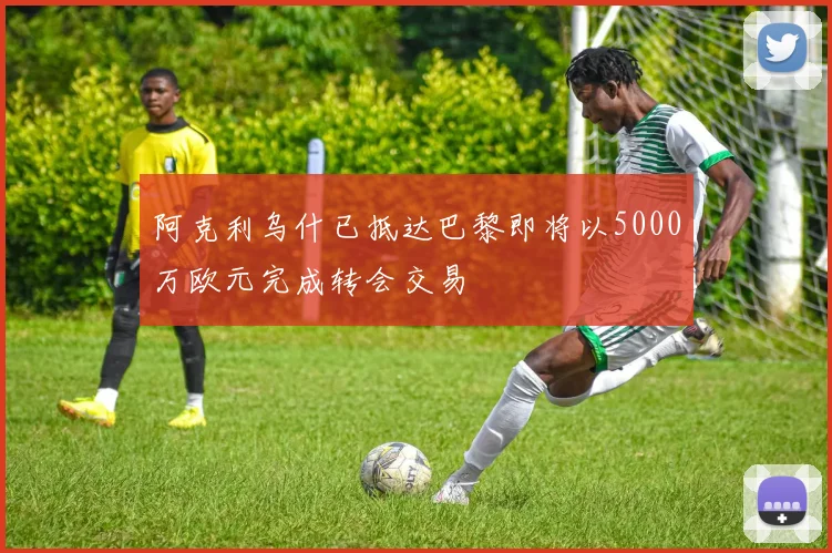 阿克利乌什已抵达巴黎即将以5000万欧元完成转会交易