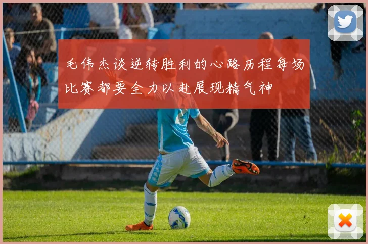 毛伟杰谈逆转胜利的心路历程每场比赛都要全力以赴展现精气神