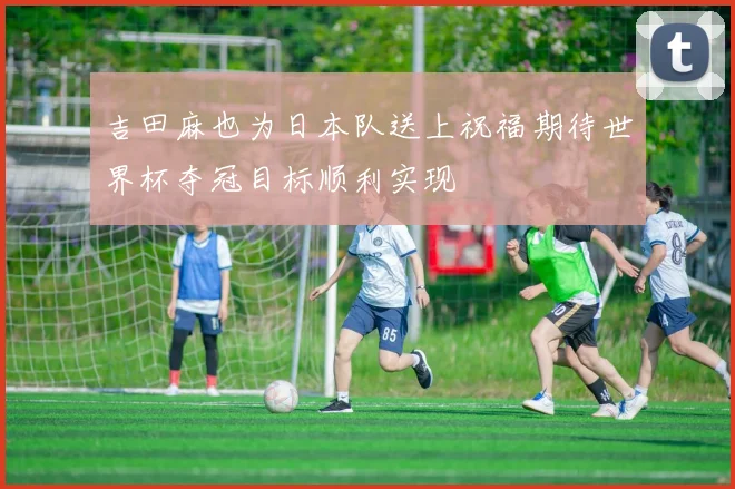 吉田麻也为日本队送上祝福期待世界杯夺冠目标顺利实现