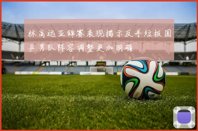 林高远亚锦赛表现揭示反手短板国乒男队阵容调整更加明确