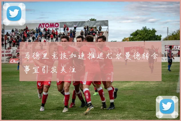 马德里竞技加速推进尤尔曼德转会事宜引发关注