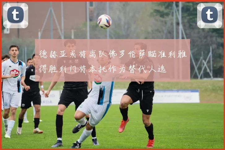 德赫亚或将离队佛罗伦萨瞄准利雅得胜利门将本托作为替代人选