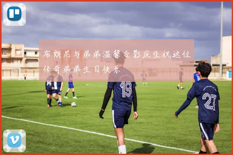 布朗尼与弟弟温馨合影庆生祝这位传奇弟弟生日快乐