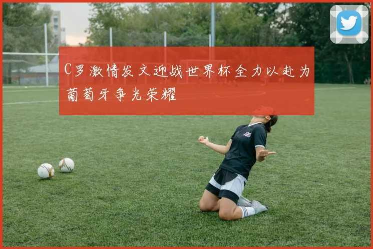 C罗激情发文迎战世界杯全力以赴为葡萄牙争光荣耀