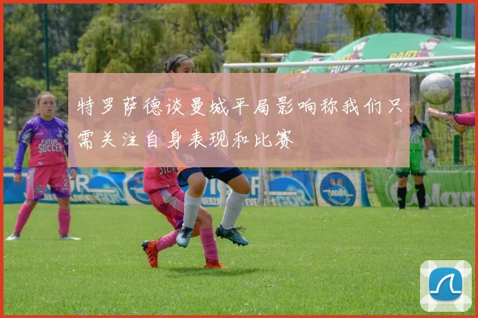 特罗萨德谈曼城平局影响称我们只需关注自身表现和比赛