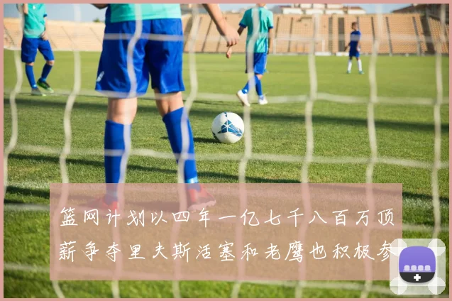 篮网计划以四年一亿七千八百万顶薪争夺里夫斯活塞和老鹰也积极参与竞标