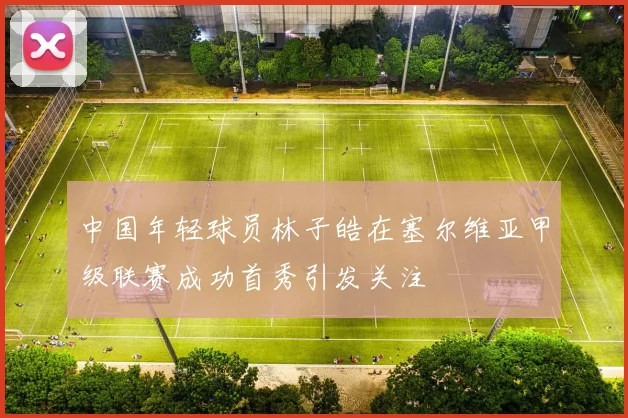 中国年轻球员林子皓在塞尔维亚甲级联赛成功首秀引发关注