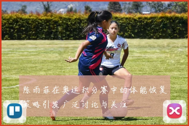 陈雨菲在奥运积分赛中的体能恢复策略引发广泛讨论与关注