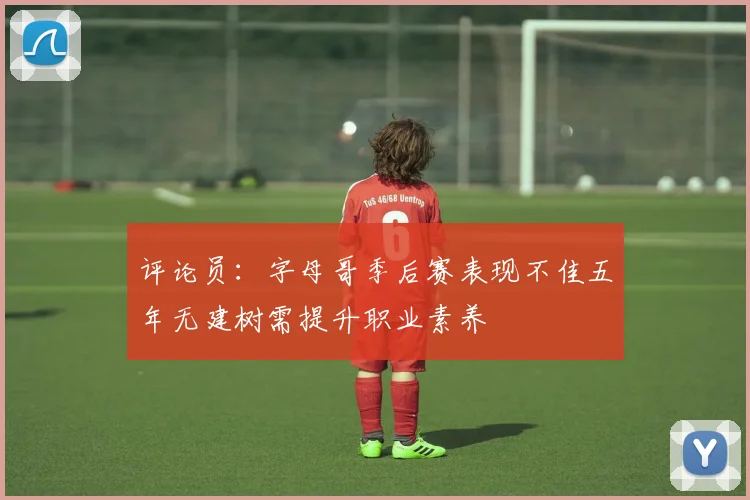 评论员：字母哥季后赛表现不佳五年无建树需提升职业素养