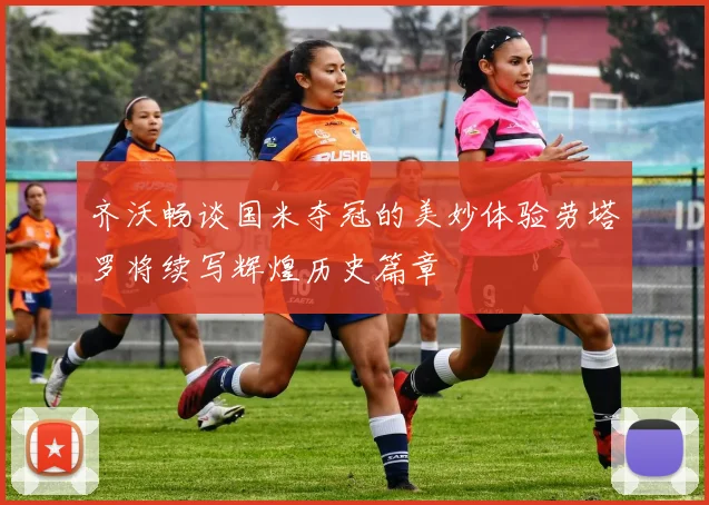 齐沃畅谈国米夺冠的美妙体验劳塔罗将续写辉煌历史篇章
