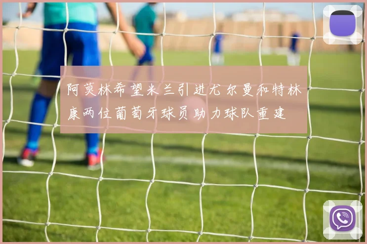 阿莫林希望米兰引进尤尔曼和特林康两位葡萄牙球员助力球队重建