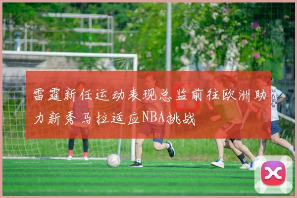 雷霆新任运动表现总监前往欧洲助力新秀马拉适应NBA挑战