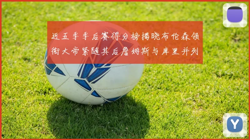 近五季季后赛得分榜揭晓布伦森领衔大帝紧随其后詹姆斯与库里并列第四